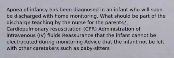 Apnea of infancy has been diagnosed in an infant who will soon be discharged with home monitoring. What should be part of the discharge teaching by the nurse for the parents?. Cardiopulmonary resuscitation (CPR) Administration of intravenous (IV) fluids Reassurance that the infant cannot be electrocuted during monitoring Advice that the infant not be left with other caretakers such as baby-sitters