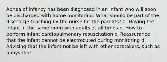 Apnea of infancy has been diagnosed in an infant who will soon be discharged with home monitoring. What should be part of the discharge teaching by the nurse for the parents? a. Having the infant in the same room with adults at all times b. How to perform infant cardiopulmonary resuscitation c. Reassurance that the infant cannot be electrocuted during monitoring d. Advising that the infant not be left with other caretakers, such as babysitters