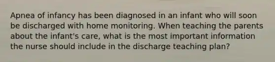 Apnea of infancy has been diagnosed in an infant who will soon be discharged with home monitoring. When teaching the parents about the infant's care, what is the most important information the nurse should include in the discharge teaching plan?