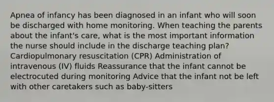 Apnea of infancy has been diagnosed in an infant who will soon be discharged with home monitoring. When teaching the parents about the infant's care, what is the most important information the nurse should include in the discharge teaching plan? Cardiopulmonary resuscitation (CPR) Administration of intravenous (IV) fluids Reassurance that the infant cannot be electrocuted during monitoring Advice that the infant not be left with other caretakers such as baby-sitters