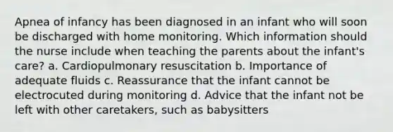 Apnea of infancy has been diagnosed in an infant who will soon be discharged with home monitoring. Which information should the nurse include when teaching the parents about the infant's care? a. Cardiopulmonary resuscitation b. Importance of adequate fluids c. Reassurance that the infant cannot be electrocuted during monitoring d. Advice that the infant not be left with other caretakers, such as babysitters