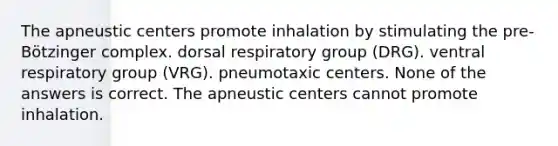 The apneustic centers promote inhalation by stimulating the pre-Bötzinger complex. dorsal respiratory group (DRG). ventral respiratory group (VRG). pneumotaxic centers. None of the answers is correct. The apneustic centers cannot promote inhalation.