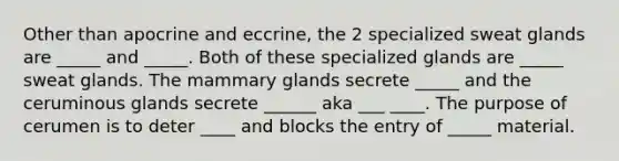 Other than apocrine and eccrine, the 2 specialized sweat glands are _____ and _____. Both of these specialized glands are _____ sweat glands. The mammary glands secrete _____ and the ceruminous glands secrete ______ aka ___ ____. The purpose of cerumen is to deter ____ and blocks the entry of _____ material.