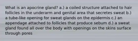 What is an apocrine gland? a.) a coiled structure attached to hair follicles in the underarm and genital area that secretes sweat b.) a tube-like opening for sweat glands on the epidermis c.) an appendage attached to follicles that produce sebum d.) a sweat gland found all over the body with openings on the skins surface through pores