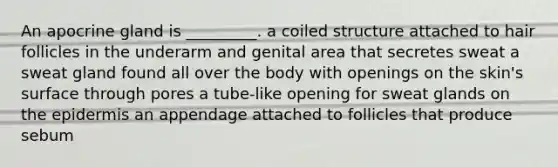 An apocrine gland is _________. a coiled structure attached to hair follicles in the underarm and genital area that secretes sweat a sweat gland found all over the body with openings on the skin's surface through pores a tube-like opening for sweat glands on the epidermis an appendage attached to follicles that produce sebum