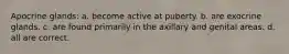 Apocrine glands: a. become active at puberty. b. are exocrine glands. c. are found primarily in the axillary and genital areas. d. all are correct.