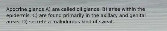 Apocrine glands A) are called oil glands. B) arise within the epidermis. C) are found primarily in the axillary and genital areas. D) secrete a malodorous kind of sweat.