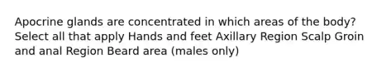 Apocrine glands are concentrated in which areas of the body? Select all that apply Hands and feet Axillary Region Scalp Groin and anal Region Beard area (males only)