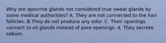 Why are apocrine glands not considered true sweat glands by some medical authorities? A. They are not connected to the hair follicles. B.They do not produce any odor. C. Their openings connect to oil glands instead of pore openings. d. They secrete sebum.