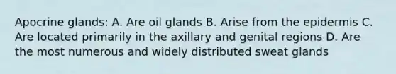 Apocrine glands: A. Are oil glands B. Arise from <a href='https://www.questionai.com/knowledge/kBFgQMpq6s-the-epidermis' class='anchor-knowledge'>the epidermis</a> C. Are located primarily in the axillary and genital regions D. Are the most numerous and widely distributed sweat glands