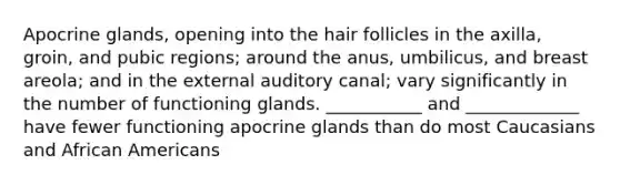 Apocrine glands, opening into the hair follicles in the axilla, groin, and pubic regions; around the anus, umbilicus, and breast areola; and in the external auditory canal; vary significantly in the number of functioning glands. ___________ and _____________ have fewer functioning apocrine glands than do most Caucasians and African Americans