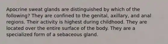 Apocrine sweat glands are distinguished by which of the following? They are confined to the genital, axillary, and anal regions. Their activity is highest during childhood. They are located over the entire surface of the body. They are a specialized form of a sebaceous gland.