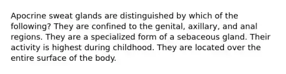 Apocrine sweat glands are distinguished by which of the following? They are confined to the genital, axillary, and anal regions. They are a specialized form of a sebaceous gland. Their activity is highest during childhood. They are located over the entire surface of the body.