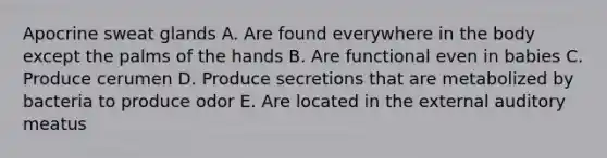 Apocrine sweat glands A. Are found everywhere in the body except the palms of the hands B. Are functional even in babies C. Produce cerumen D. Produce secretions that are metabolized by bacteria to produce odor E. Are located in the external auditory meatus