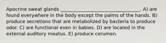 Apocrine sweat glands __________________________________. A) are found everywhere in the body except the palms of the hands. B) produce secretions that are metabolized by bacteria to produce odor. C) are functional even in babies. D) are located in the external auditory meatus. E) produce cerumen.