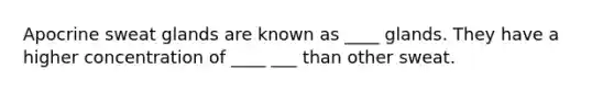 Apocrine sweat glands are known as ____ glands. They have a higher concentration of ____ ___ than other sweat.