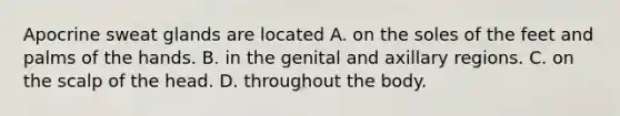 Apocrine sweat glands are located A. on the soles of the feet and palms of the hands. B. in the genital and axillary regions. C. on the scalp of the head. D. throughout the body.