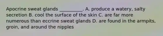 Apocrine sweat glands __________. A. produce a watery, salty secretion B. cool the surface of the skin C. are far more numerous than eccrine sweat glands D. are found in the armpits, groin, and around the nipples