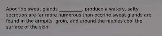 Apocrine sweat glands __________. produce a watery, salty secretion are far more numerous than eccrine sweat glands are found in the armpits, groin, and around the nipples cool the surface of the skin
