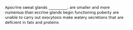 Apocrine sweat glands __________. are smaller and more numerous than eccrine glands begin functioning puberty are unable to carry out exocytosis make watery secretions that are deficient in fats and proteins