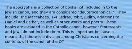 The apocrypha is a collection of books not included in to the Jewish canon, and they are considered "deuterocanonical.". They include: the Maccabees, 1-4 Esdras, Tobit, Judith, additions to Daniel and Esther, as well as other works and poetry. These books are included in the Catholic canon, however Protestants and Jews do not include them. This is important because it means that there is a division among Christians concerning the contents of the canon of the OT.