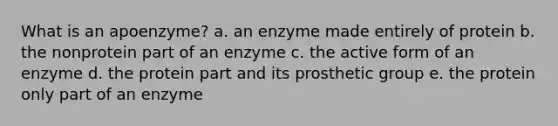 What is an apoenzyme? a. an enzyme made entirely of protein b. the nonprotein part of an enzyme c. the active form of an enzyme d. the protein part and its prosthetic group e. the protein only part of an enzyme