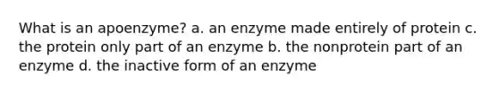 What is an apoenzyme? a. an enzyme made entirely of protein c. the protein only part of an enzyme b. the nonprotein part of an enzyme d. the inactive form of an enzyme