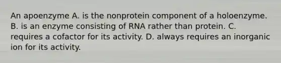 An apoenzyme A. is the nonprotein component of a holoenzyme. B. is an enzyme consisting of RNA rather than protein. C. requires a cofactor for its activity. D. always requires an inorganic ion for its activity.