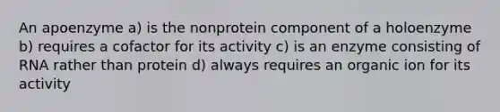 An apoenzyme a) is the nonprotein component of a holoenzyme b) requires a cofactor for its activity c) is an enzyme consisting of RNA rather than protein d) always requires an organic ion for its activity