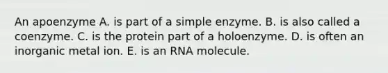 An apoenzyme A. is part of a simple enzyme. B. is also called a coenzyme. C. is the protein part of a holoenzyme. D. is often an inorganic metal ion. E. is an RNA molecule.