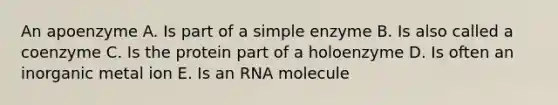 An apoenzyme A. Is part of a simple enzyme B. Is also called a coenzyme C. Is the protein part of a holoenzyme D. Is often an inorganic metal ion E. Is an RNA molecule