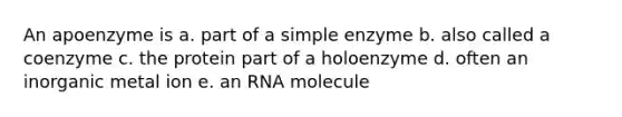 An apoenzyme is a. part of a simple enzyme b. also called a coenzyme c. the protein part of a holoenzyme d. often an inorganic metal ion e. an RNA molecule