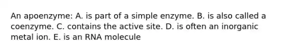 An apoenzyme: A. is part of a simple enzyme. B. is also called a coenzyme. C. contains the active site. D. is often an inorganic metal ion. E. is an RNA molecule