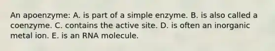An apoenzyme: A. is part of a simple enzyme. B. is also called a coenzyme. C. contains the active site. D. is often an inorganic metal ion. E. is an RNA molecule.