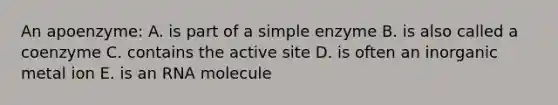 An apoenzyme: A. is part of a simple enzyme B. is also called a coenzyme C. contains the active site D. is often an inorganic metal ion E. is an RNA molecule