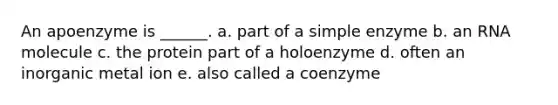 An apoenzyme is ______. a. part of a simple enzyme b. an RNA molecule c. the protein part of a holoenzyme d. often an inorganic metal ion e. also called a coenzyme