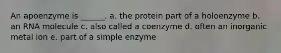 An apoenzyme is ______. a. the protein part of a holoenzyme b. an RNA molecule c. also called a coenzyme d. often an inorganic metal ion e. part of a simple enzyme