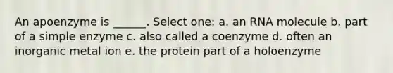 An apoenzyme is ______. Select one: a. an RNA molecule b. part of a simple enzyme c. also called a coenzyme d. often an inorganic metal ion e. the protein part of a holoenzyme