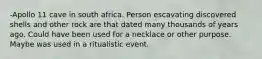 -Apollo 11 cave in south africa. Person escavating discovered shells and other rock are that dated many thousands of years ago. Could have been used for a necklace or other purpose. Maybe was used in a ritualistic event.