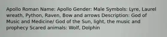 Apollo Roman Name: Apollo Gender: Male Symbols: Lyre, Laurel wreath, Python, Raven, Bow and arrows Description: God of Music and Medicine/ God of the Sun, light, the music and prophecy Scared animals: Wolf, Dolphin