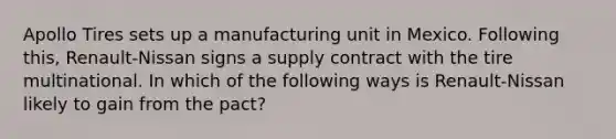 Apollo Tires sets up a manufacturing unit in Mexico. Following this, Renault-Nissan signs a supply contract with the tire multinational. In which of the following ways is Renault-Nissan likely to gain from the pact?