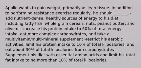 Apollo wants to gain weight, primarily as lean tissue. In addition to performing resistance exercise regularly, he should _______. -add nutrient-dense, healthy sources of energy to his diet, including fatty fish, whole-grain cereals, nuts, peanut butter, and olive oil -increase his protein intake to 60% of total energy intake, eat more complex carbohydrates, and take a multivitamin/multi-mineral supplement -restrict his aerobic activities, limit his protein intake to 10% of total kilocalories, and eat about 30% of total kilocalories from carbohydrates -Supplement his diet with essential amino acids and limit his total fat intake to no more than 10% of total kilocalories