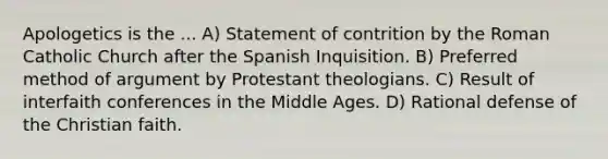 Apologetics is the ... A) Statement of contrition by the Roman Catholic Church after the Spanish Inquisition. B) Preferred method of argument by Protestant theologians. C) Result of interfaith conferences in the Middle Ages. D) Rational defense of the Christian faith.