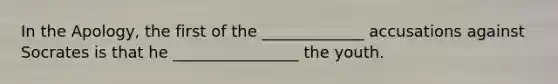 In the Apology, the first of the _____________ accusations against Socrates is that he ________________ the youth.