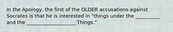 In the Apology, the first of the OLDER accusations against Socrates is that he is interested in "things under the __________ and the ____________________ Things."