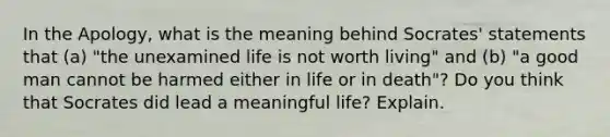 In the Apology, what is the meaning behind Socrates' statements that (a) "the unexamined life is not worth living" and (b) "a good man cannot be harmed either in life or in death"? Do you think that Socrates did lead a meaningful life? Explain.