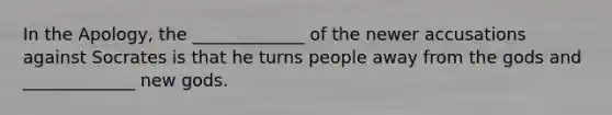 In the Apology, the _____________ of the newer accusations against Socrates is that he turns people away from the gods and _____________ new gods.