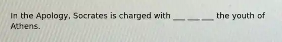 In the Apology, Socrates is charged with ___ ___ ___ the youth of Athens.