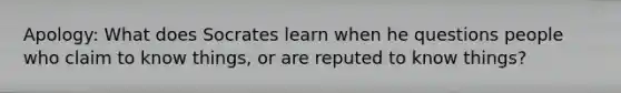 Apology: What does Socrates learn when he questions people who claim to know things, or are reputed to know things?