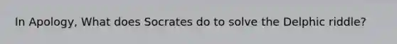 In Apology, What does Socrates do to solve the Delphic riddle?